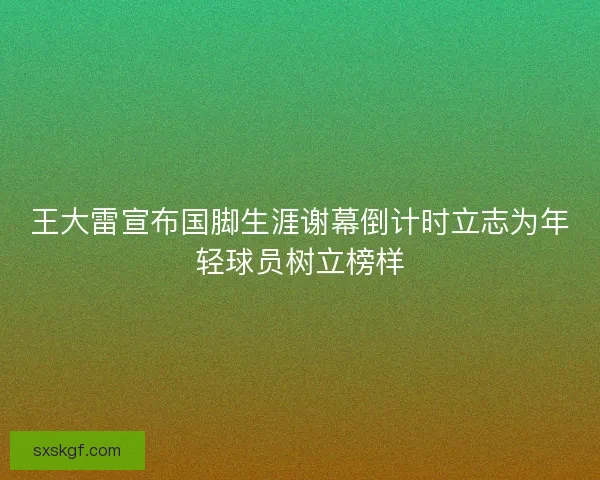 王大雷宣布国脚生涯谢幕倒计时立志为年轻球员树立榜样 王大雷宣布国脚生涯谢幕倒计时立志为年轻球员树立榜样
