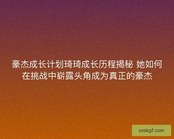豪杰成长计划琦琦成长历程揭秘 她如何在挑战中崭露头角成为真正的豪杰