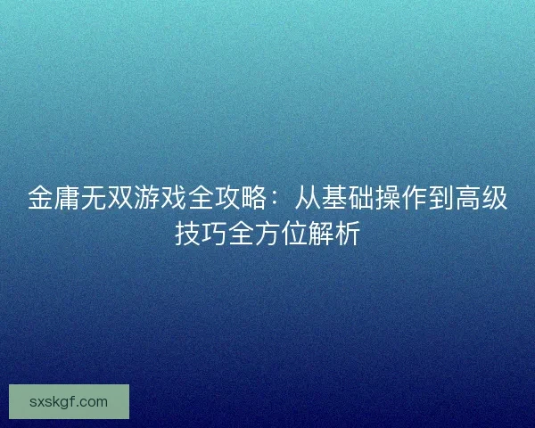 金庸无双游戏全攻略:从基础操作到高级技巧全方位解析 金庸无双游戏全攻略:从基础操作到高级技巧全方位解析