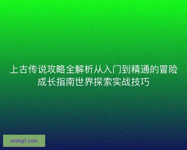 上古传说攻略全解析从入门到精通的冒险成长指南世界探索实战技巧
