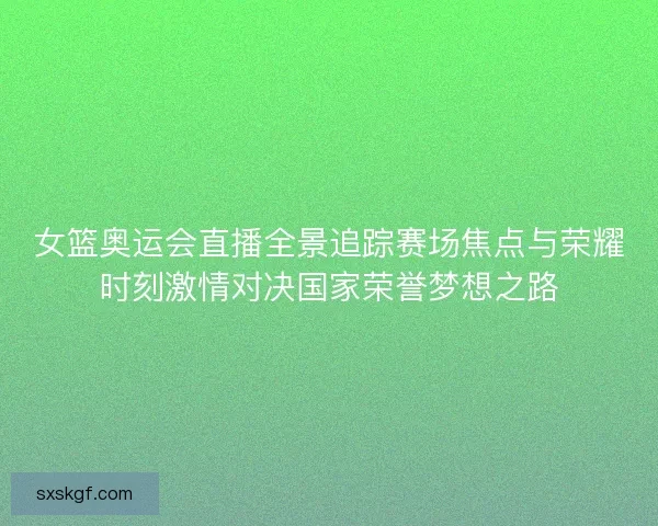 女篮奥运会直播全景追踪赛场焦点与荣耀时刻激情对决国家荣誉梦想之路