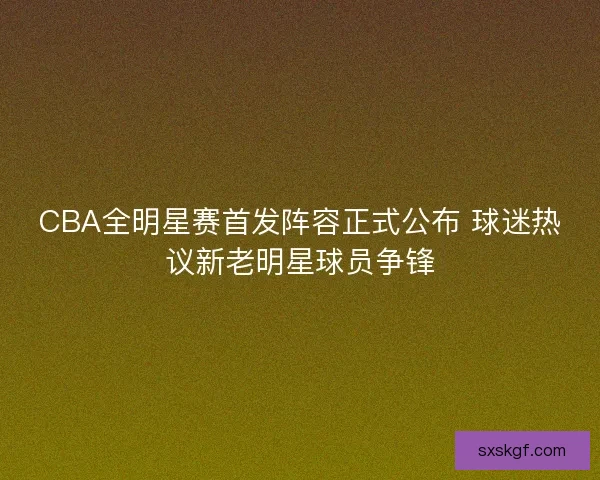 CBA全明星赛首发阵容正式公布 球迷热议新老明星球员争锋
