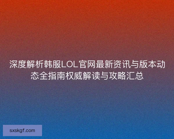 深度解析韩服LOL官网最新资讯与版本动态全指南权威解读与攻略汇总
