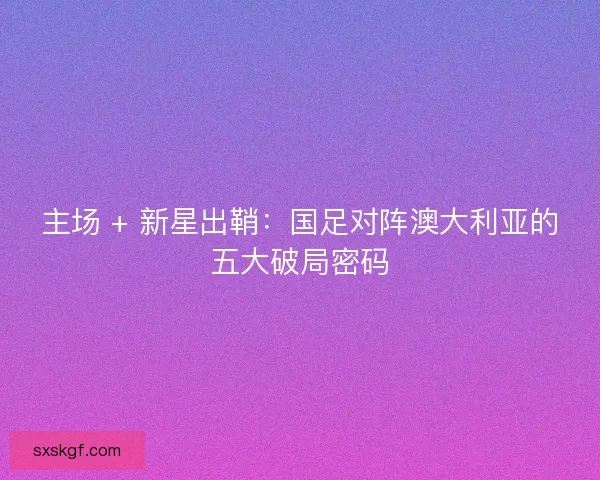 主场 + 新星出鞘：国足对阵澳大利亚的五大破局密码