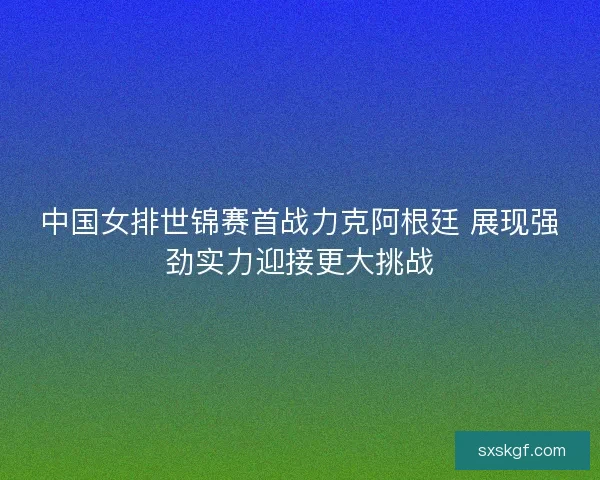 中国女排世锦赛首战力克阿根廷 展现强劲实力迎接更大挑战