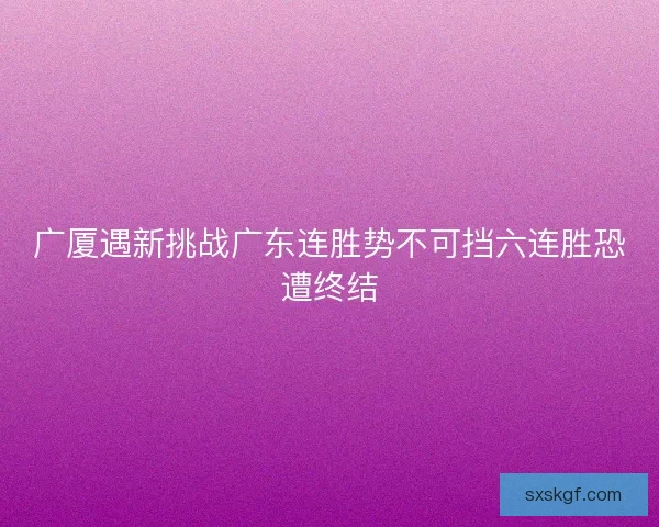 广厦遇新挑战广东连胜势不可挡六连胜恐遭终结