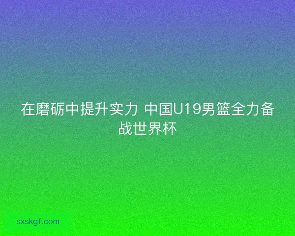 在磨砺中提升实力 中国U19男篮全力备战世界杯