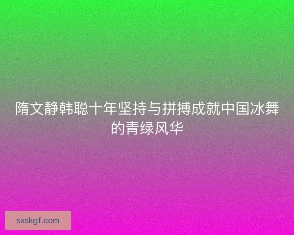 隋文静韩聪十年坚持与拼搏成就中国冰舞的青绿风华