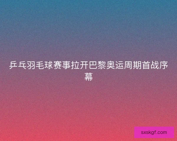 乒乓羽毛球赛事拉开巴黎奥运周期首战序幕