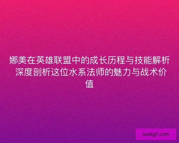 娜美在英雄联盟中的成长历程与技能解析 深度剖析这位水系法师的魅力与战术价值