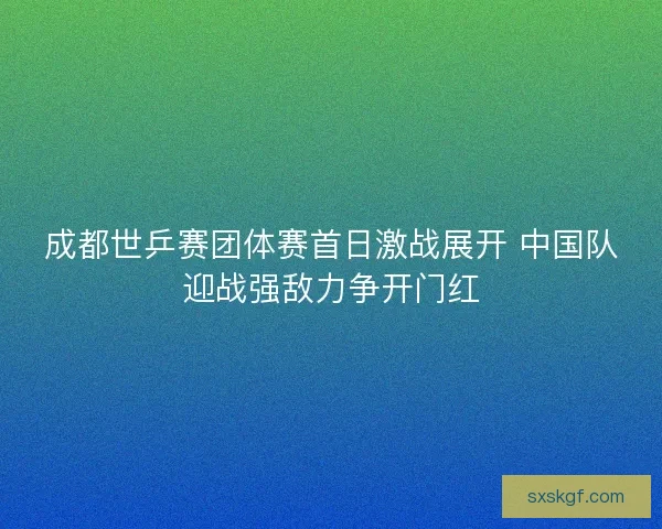 成都世乒赛团体赛首日激战展开 中国队迎战强敌力争开门红