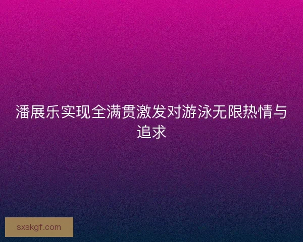 潘展乐实现全满贯激发对游泳无限热情与追求