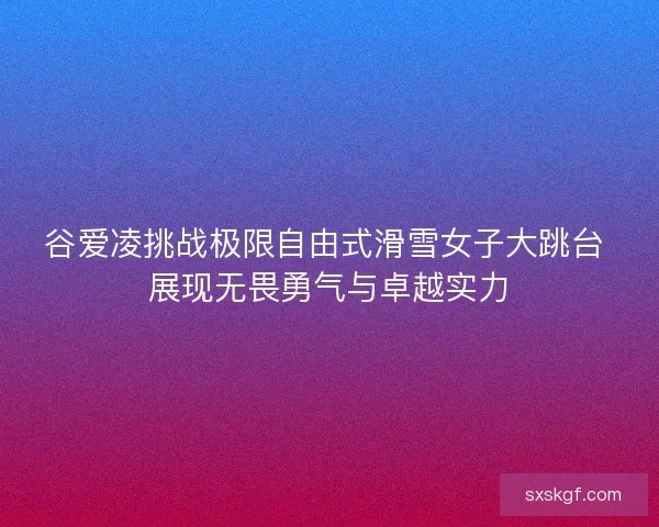谷爱凌挑战极限自由式滑雪女子大跳台 展现无畏勇气与卓越实力