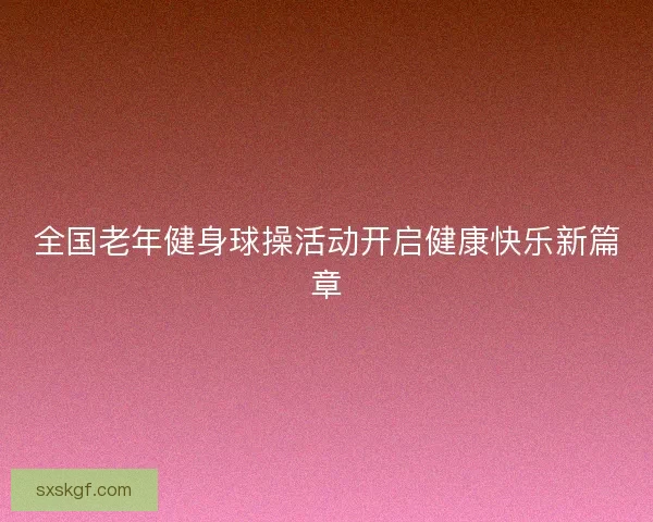 全国老年健身球操活动开启健康快乐新篇章
