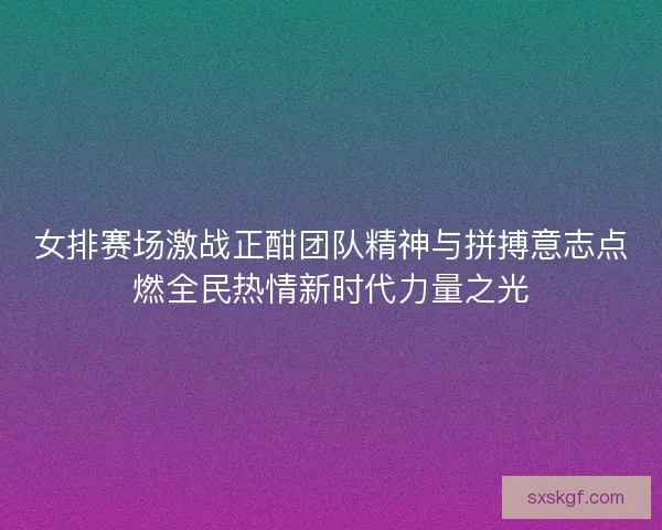 女排赛场激战正酣团队精神与拼搏意志点燃全民热情新时代力量之光