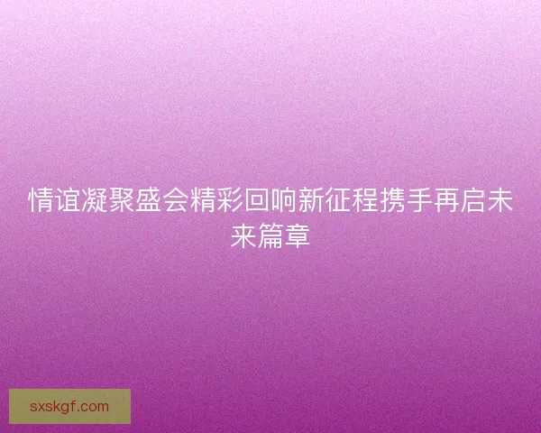 情谊凝聚盛会精彩回响新征程携手再启未来篇章