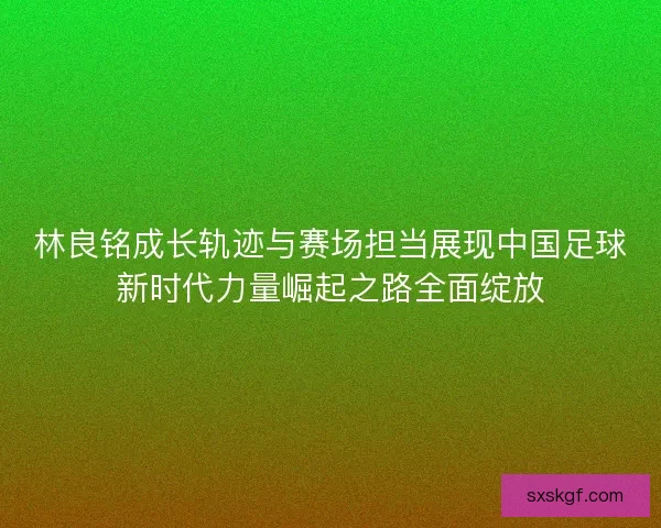 林良铭成长轨迹与赛场担当展现中国足球新时代力量崛起之路全面绽放