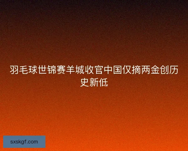 羽毛球世锦赛羊城收官中国仅摘两金创历史新低