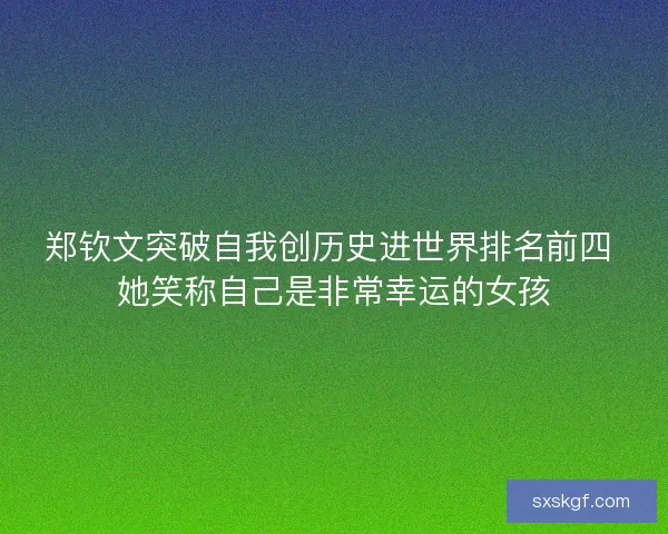郑钦文突破自我创历史进世界排名前四 她笑称自己是非常幸运的女孩