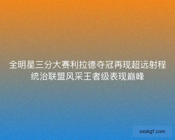 全明星三分大赛利拉德夺冠再现超远射程统治联盟风采王者级表现巅峰 全明星三分大赛利拉德夺冠再现超远射程统治联盟风采王者级表现巅峰
