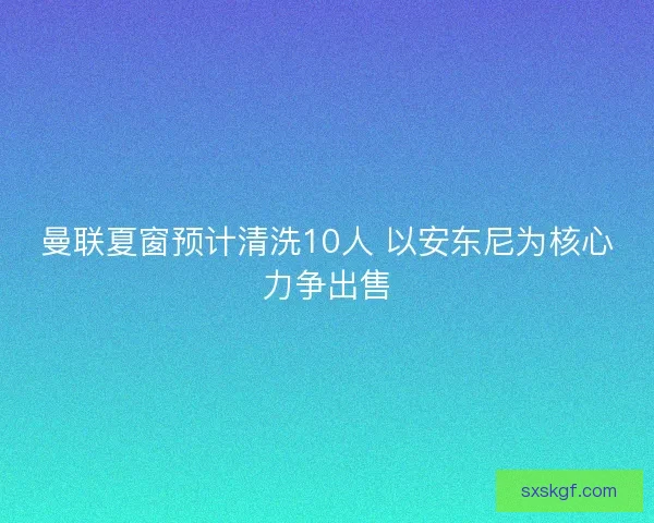 曼联夏窗预计清洗10人 以安东尼为核心力争出售