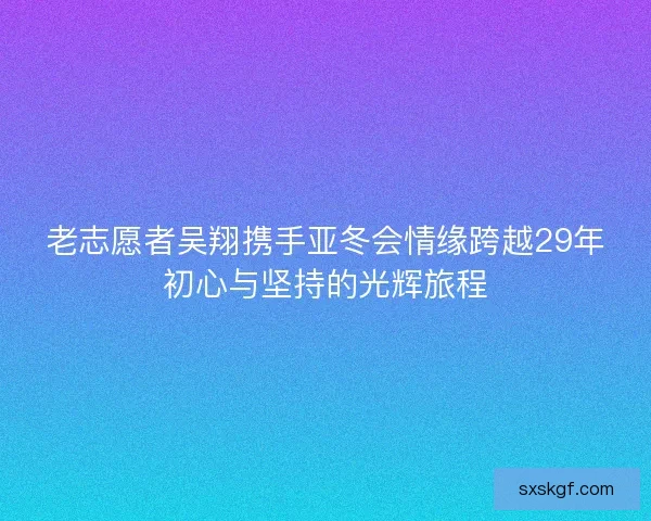老志愿者吴翔携手亚冬会情缘跨越29年初心与坚持的光辉旅程