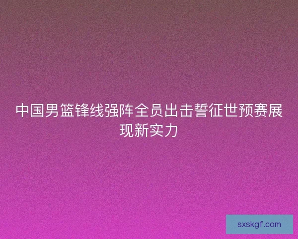 中国男篮锋线强阵全员出击誓征世预赛展现新实力 中国男篮锋线强阵全员出击誓征世预赛展现新实力