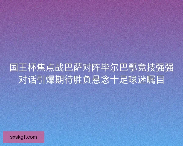 国王杯焦点战巴萨对阵毕尔巴鄂竞技强强对话引爆期待胜负悬念十足球迷瞩目 国王杯焦点战巴萨对阵毕尔巴鄂竞技强强对话引爆期待胜负悬念十足球迷瞩目