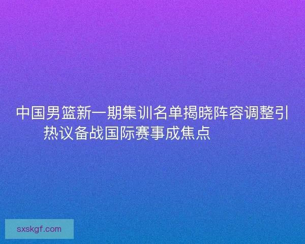 中国男篮新一期集训名单揭晓阵容调整引热议备战国际赛事成焦点 🏀🇨🇳 中国男篮新一期集训名单揭晓阵容调整引热议备战国际赛事成焦点 🏀🇨🇳