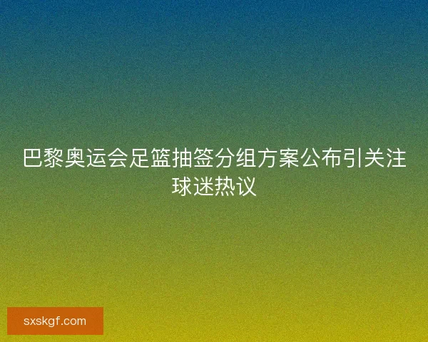 巴黎奥运会足篮抽签分组方案公布引关注球迷热议 巴黎奥运会足篮抽签分组方案公布引关注球迷热议