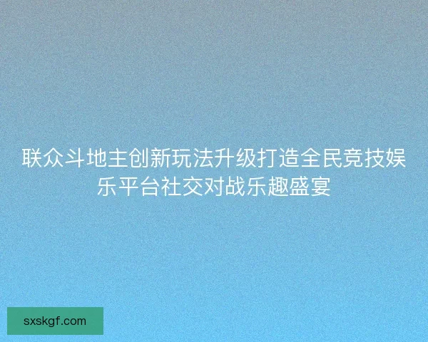 联众斗地主创新玩法升级打造全民竞技娱乐平台社交对战乐趣盛宴