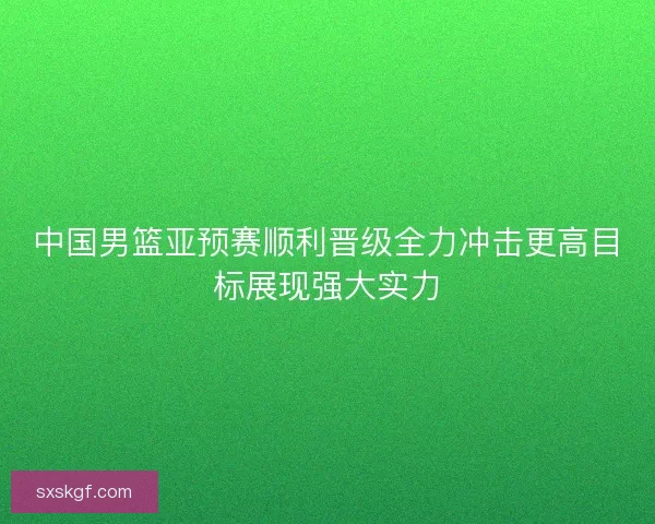中国男篮亚预赛顺利晋级全力冲击更高目标展现强大实力 中国男篮亚预赛顺利晋级全力冲击更高目标展现强大实力
